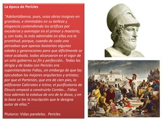 La época de Pericles
"Adelantábanse, pues, unas obras insignes en
grandeza, e inimitables en su belleza y
elegancia contendiendo los artífices por
excederse y aventajar en el primor y maestría;
y, con todo, lo más admirable en ellas era la
prontitud; porque, cuando de cada una
pensaban que apenas bastarían algunas
edades y generaciones para que difícilmente se
viese acabada, todas alcanzaron en el vigor de
un solo gobierno su fin y perfección.. Todas las
dirigía y de todas con Pericles era
superintendente Fidias, sin embargo de que las
ejecutaban los mejores arquitectos y artistas;
por que el Partenón, que era de cien pies, lo
edificaron Calícrates e Ictino; el purificatorio de
Eleusis empezó a construirlo Corebo... Fidias
hizo además la estatua de oro de la diosa, y en
la base se lee la inscripción que le designa
autor de ellas.“
Plutarco: Vidas paralelas. Pericles
 