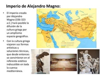 Imperio de Alejandro Magno:
• El imperio creado
por Alejandro
Magno (336-323
a.C.) hará posible la
difusión de la
cultura griega por
un amplísimo
espacio geográfico.
• Con la cultura griega
viajaron sus formas
artísticas y
soluciones técnicas,
que desde entonces
se convirtieron en el
referente estético
indiscutible en toda
la cuenca
mediterránea.
 