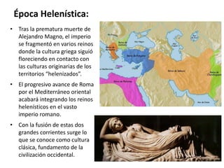 Época Helenística:
• Tras la prematura muerte de
Alejandro Magno, el imperio
se fragmentó en varios reinos
donde la cultura griega siguió
floreciendo en contacto con
las culturas originarias de los
territorios “helenizados”.
• El progresivo avance de Roma
por el Mediterráneo oriental
acabará integrando los reinos
helenísticos en el vasto
imperio romano.
• Con la fusión de estas dos
grandes corrientes surge lo
que se conoce como cultura
clásica, fundamento de la
civilización occidental.
 