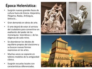 Época Helenística:
• Surgirán nuevos grandes focos de
cultura fuera de Grecia: Alejandría,
Pérgamo, Rodas, Antioquía,
Seleucia…
• Gran demanda en obras de arte.
• El arte dejará de estar al servicio
del ciudadano para convertirse en
exaltación del poder de las
monarquías teocráticas y de los
oligarcas de cada reino.
• Se abandonan los ideales de
equilibrio propios del clasicismo y
se buscan nuevas formas
expresivas en las artes.
• Muchas veces se copiarán en
talleres modelos de la antigüedad
clásica.
• Surgirán escuelas locales con
características diferenciadas.
 
