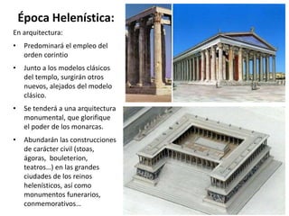 Época Helenística:
En arquitectura:
• Predominará el empleo del
orden corintio
• Junto a los modelos clásicos
del templo, surgirán otros
nuevos, alejados del modelo
clásico.
• Se tenderá a una arquitectura
monumental, que glorifique
el poder de los monarcas.
• Abundarán las construcciones
de carácter civil (stoas,
ágoras, bouleterion,
teatros…) en las grandes
ciudades de los reinos
helenísticos, así como
monumentos funerarios,
conmemorativos…
 