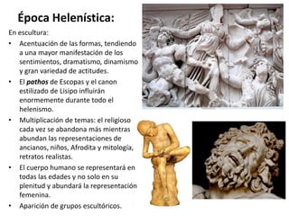 Época Helenística:
En escultura:
• Acentuación de las formas, tendiendo
a una mayor manifestación de los
sentimientos, dramatismo, dinamismo
y gran variedad de actitudes.
• El pathos de Escopas y el canon
estilizado de Lisipo influirán
enormemente durante todo el
helenismo.
• Multiplicación de temas: el religioso
cada vez se abandona más mientras
abundan las representaciones de
ancianos, niños, Afrodita y mitología,
retratos realistas.
• El cuerpo humano se representará en
todas las edades y no solo en su
plenitud y abundará la representación
femenina.
• Aparición de grupos escultóricos.
 