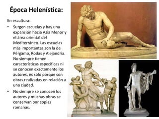 Época Helenística:
En escultura:
• Surgen escuelas y hay una
expansión hacia Asia Menor y
el área oriental del
Mediterráneo. Las escuelas
más importantes son la de
Pérgamo, Rodas y Alejandría.
No siempre tienen
características específicas ni
se conocen exactamente los
autores, es sólo porque son
obras realizadas en relación a
una ciudad.
• No siempre se conocen los
autores y muchas obras se
conservan por copias
romanas.
 