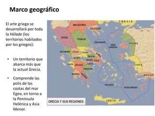 El arte griego se
desarrollará por toda
la Hélade (los
territorios habitados
por los griegos):
• Un territorio que
abarca más que
la actual Grecia.
• Comprende las
polis de las
costas del mar
Egeo, en torno a
la Península
Helénica y Asia
Menor.
Marco geográfico
 