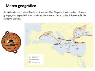 Se extiende por todo el Mediterráneo y el Mar Negro a través de las colonias
griegas, con especial importancia en áreas como las actuales Nápoles y Sicilia
(Magna Grecia).
Marco geográfico
 