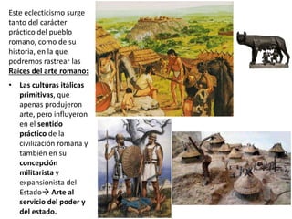 Este eclecticismo surge
tanto del carácter
práctico del pueblo
romano, como de su
historia, en la que
podremos rastrear las
Raíces del arte romano:
• Las culturas itálicas
primitivas, que
apenas produjeron
arte, pero influyeron
en el sentido
práctico de la
civilización romana y
también en su
concepción
militarista y
expansionista del
Estado Arte al
servicio del poder y
del estado.
 