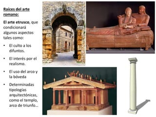 Raíces del arte
romano:
El arte etrusco, que
condicionará
algunos aspectos
tales como:
• El culto a los
difuntos.
• El interés por el
realismo.
• El uso del arco y
la bóveda
• Determinadas
tipologías
arquitectónicas,
como el templo,
arco de triunfo…
 