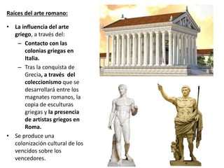 Raíces del arte romano:
• La influencia del arte
griego, a través del:
– Contacto con las
colonias griegas en
Italia.
– Tras la conquista de
Grecia, a través del
coleccionismo que se
desarrollará entre los
magnates romanos, la
copia de esculturas
griegas y la presencia
de artistas griegos en
Roma.
• Se produce una
colonización cultural de los
vencidos sobre los
vencedores.
 