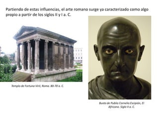 Partiendo de estas influencias, el arte romano surge ya caracterizado como algo
propio a partir de los siglos II y I a. C.
Templo de Fortuna Viril, Roma. 80-70 a. C.
Busto de Publio Cornelio Escipión, El
Africano. Siglo II a. C.
 