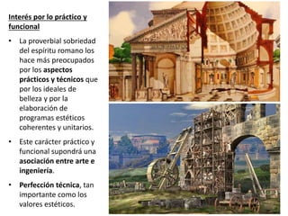 Interés por lo práctico y
funcional
• La proverbial sobriedad
del espíritu romano los
hace más preocupados
por los aspectos
prácticos y técnicos que
por los ideales de
belleza y por la
elaboración de
programas estéticos
coherentes y unitarios.
• Este carácter práctico y
funcional supondrá una
asociación entre arte e
ingeniería.
• Perfección técnica, tan
importante como los
valores estéticos.
 