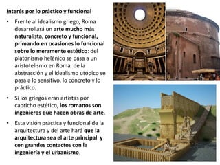 Interés por lo práctico y funcional
• Frente al idealismo griego, Roma
desarrollará un arte mucho más
naturalista, concreto y funcional,
primando en ocasiones lo funcional
sobre lo meramente estético: del
platonismo helénico se pasa a un
aristotelismo en Roma, de la
abstracción y el idealismo utópico se
pasa a lo sensitivo, lo concreto y lo
práctico.
• Si los griegos eran artistas por
capricho estético, los romanos son
ingenieros que hacen obras de arte.
• Esta visión práctica y funcional de la
arquitectura y del arte hará que la
arquitectura sea el arte principal y
con grandes contactos con la
ingeniería y el urbanismo.
 