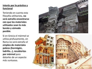 Interés por lo práctico y
funcional
Teniendo en cuenta esta
filosofía utilitarista, no
será extraño encontrarse
con que los materiales
utilizados sean lo más
barato y cómodo
posible.
Si en Grecia el mármol se
utiliza profusamente, en
Roma no será extraño el
empleo de materiales
pobres (hormigón,
ladrillo…), recubiertos
por mármol para
dotarles de un aspecto
más suntuoso.
 