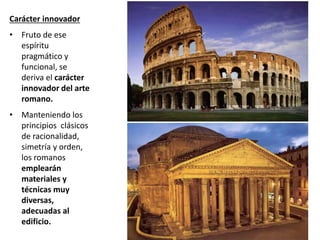 Carácter innovador
• Fruto de ese
espíritu
pragmático y
funcional, se
deriva el carácter
innovador del arte
romano.
• Manteniendo los
principios clásicos
de racionalidad,
simetría y orden,
los romanos
emplearán
materiales y
técnicas muy
diversas,
adecuadas al
edificio.
 