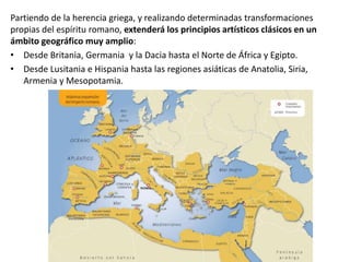Partiendo de la herencia griega, y realizando determinadas transformaciones
propias del espíritu romano, extenderá los principios artísticos clásicos en un
ámbito geográfico muy amplio:
• Desde Britania, Germania y la Dacia hasta el Norte de África y Egipto.
• Desde Lusitania e Hispania hasta las regiones asiáticas de Anatolia, Siria,
Armenia y Mesopotamia.
 