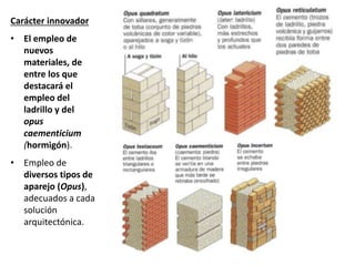 Carácter innovador
• El empleo de
nuevos
materiales, de
entre los que
destacará el
empleo del
ladrillo y del
opus
caementicium
(hormigón).
• Empleo de
diversos tipos de
aparejo (Opus),
adecuados a cada
solución
arquitectónica.
 