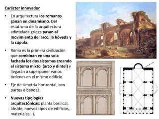 Carácter innovador
• En arquitectura los romanos
ganan en dinamismo. Del
estatismo de la arquitectura
adintelada griega pasan al
movimiento del arco, la bóveda y
la cúpula.
• Roma es la primera civilización
que combinan en una sola
fachada los dos sistemas creando
el sistema mixto (arco y dintel) y
llegarán a superponer varios
órdenes en el mismo edificio.
• Eje de simetría horizontal, con
partes o bandas.
• Nuevas tipologías
arquitectónicas: planta basilical,
ábside, nuevos tipos de edificios,
materiales…).
 