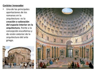 Carácter innovador
• Una de las principales
aportaciones de los
romanos en la
arquitectura es la
creación o valoración
del espacio interior en la
arquitectura, frente a la
concepción escultórica y
de visión exterior de la
arquitectura del arte
griego.
 