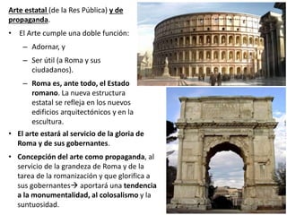 Arte estatal (de la Res Pública) y de
propaganda.
• El Arte cumple una doble función:
– Adornar, y
– Ser útil (a Roma y sus
ciudadanos).
– Roma es, ante todo, el Estado
romano. La nueva estructura
estatal se refleja en los nuevos
edificios arquitectónicos y en la
escultura.
• El arte estará al servicio de la gloria de
Roma y de sus gobernantes.
• Concepción del arte como propaganda, al
servicio de la grandeza de Roma y de la
tarea de la romanización y que glorifica a
sus gobernantes aportará una tendencia
a la monumentalidad, al colosalismo y la
suntuosidad.
 
