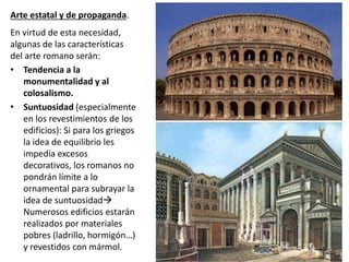 Arte estatal y de propaganda.
En virtud de esta necesidad,
algunas de las características
del arte romano serán:
• Tendencia a la
monumentalidad y al
colosalismo.
• Suntuosidad (especialmente
en los revestimientos de los
edificios): Si para los griegos
la idea de equilibrio les
impedía excesos
decorativos, los romanos no
pondrán límite a lo
ornamental para subrayar la
idea de suntuosidad
Numerosos edificios estarán
realizados por materiales
pobres (ladrillo, hormigón…)
y revestidos con mármol.
 