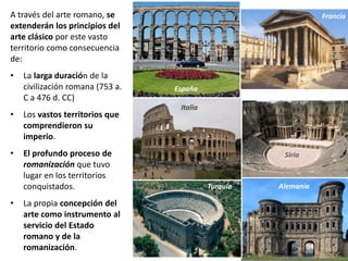 A través del arte romano, se
extenderán los principios del
arte clásico por este vasto
territorio como consecuencia
de:
• La larga duración de la
civilización romana (753 a.
C a 476 d. CC)
• Los vastos territorios que
comprendieron su
imperio.
• El profundo proceso de
romanización que tuvo
lugar en los territorios
conquistados.
• La propia concepción del
arte como instrumento al
servicio del Estado
romano y de la
romanización.
España
Italia
Francia
Siria
AlemaniaTurquía
 
