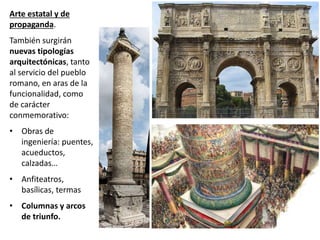 Arte estatal y de
propaganda.
También surgirán
nuevas tipologías
arquitectónicas, tanto
al servicio del pueblo
romano, en aras de la
funcionalidad, como
de carácter
conmemorativo:
• Obras de
ingeniería: puentes,
acueductos,
calzadas…
• Anfiteatros,
basílicas, termas
• Columnas y arcos
de triunfo.
 