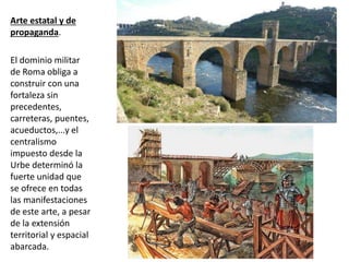 Arte estatal y de
propaganda.
El dominio militar
de Roma obliga a
construir con una
fortaleza sin
precedentes,
carreteras, puentes,
acueductos,...y el
centralismo
impuesto desde la
Urbe determinó la
fuerte unidad que
se ofrece en todas
las manifestaciones
de este arte, a pesar
de la extensión
territorial y espacial
abarcada.
 
