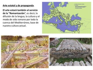 Arte estatal y de propaganda.
El arte estará también al servicio
de la “Romanización”, es decir, la
difusión de la lengua, la cultura y el
modo de vida romano por toda la
cuenca del Mediterráneo, base de
nuestra cultura actual.
 