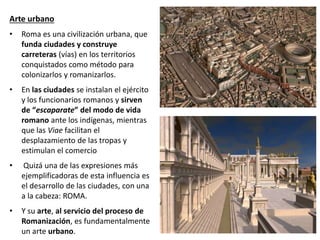 Arte urbano
• Roma es una civilización urbana, que
funda ciudades y construye
carreteras (vías) en los territorios
conquistados como método para
colonizarlos y romanizarlos.
• En las ciudades se instalan el ejército
y los funcionarios romanos y sirven
de “escaparate” del modo de vida
romano ante los indígenas, mientras
que las Viae facilitan el
desplazamiento de las tropas y
estimulan el comercio
• Quizá una de las expresiones más
ejemplificadoras de esta influencia es
el desarrollo de las ciudades, con una
a la cabeza: ROMA.
• Y su arte, al servicio del proceso de
Romanización, es fundamentalmente
un arte urbano.
 