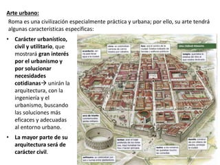 Arte urbano:
• Carácter urbanístico,
civil y utilitario, que
mostrará gran interés
por el urbanismo y
por solucionar
necesidades
cotidianas unirán la
arquitectura, con la
ingeniería y el
urbanismo, buscando
las soluciones más
eficaces y adecuadas
al entorno urbano.
• La mayor parte de su
arquitectura será de
carácter civil.
Roma es una civilización especialmente práctica y urbana; por ello, su arte tendrá
algunas características específicas:
 