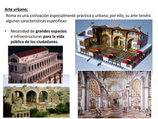 Arte urbano:
• Necesidad de grandes espacios
e infraestructuras para la vida
pública de los ciudadanos.
Roma es una civilización especialmente práctica y urbana; por ello, su arte tendrá
algunas características específicas:
 