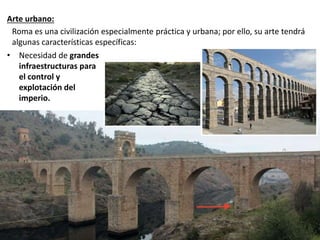 Arte urbano:
• Necesidad de grandes
infraestructuras para
el control y
explotación del
imperio.
Roma es una civilización especialmente práctica y urbana; por ello, su arte tendrá
algunas características específicas:
 