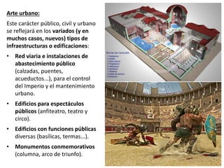 Arte urbano:
Este carácter público, civil y urbano
se reflejará en los variados (y en
muchos casos, nuevos) tipos de
infraestructuras o edificaciones:
• Red viaria e instalaciones de
abastecimiento público
(calzadas, puentes,
acueductos...), para el control
del Imperio y el mantenimiento
urbano.
• Edificios para espectáculos
públicos (anfiteatro, teatro y
circo).
• Edificios con funciones públicas
diversas (basílicas, termas...).
• Monumentos conmemorativos
(columna, arco de triunfo).
 