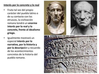 Interés por lo concreto y lo real
• Fruto tal vez del propio
carácter del pueblo latino o
de su contacto con los
etruscos, la civilización
romana tendrá un enorme
interés por lo real y lo
concreto, frente al idealismo
griego.
• Igualmente mostrará un
especial interés por lo
narrativo, por la historia y
por la descripción y recuerdo
de los acontecimientos
concretos de la historia del
pueblo romano.
 