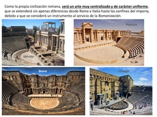Como la propia civilización romana, será un arte muy centralizado y de carácter uniforme,
que se extenderá sin apenas diferencias desde Roma e Italia hasta los confines del imperio,
debido a que se consideró un instrumento al servicio de la Romanización.
Mérida
Palmira
Bosra Orange
 