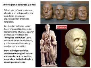 Interés por lo concreto y lo real
Tal vez por influencia etrusca,
el culto a los antepasados era
uno de los principales
aspectos de sus creencias
religiosas.
Las familias patricias solían
hacer mascarillas de cera de
los familiares difuntos, a partir
de las que realizaban las
“Imagines maiourum”, que
conservaban en las viviendas,
y a las que rendían culto y
sacaban en procesión.
De esas imágenes de los
antepasados surge el retrato
romano de carácter realista,
naturalista, individualizado y
con rasgos concretos.
El retrato
 