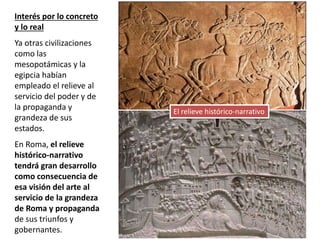 Interés por lo concreto
y lo real
Ya otras civilizaciones
como las
mesopotámicas y la
egipcia habían
empleado el relieve al
servicio del poder y de
la propaganda y
grandeza de sus
estados.
En Roma, el relieve
histórico-narrativo
tendrá gran desarrollo
como consecuencia de
esa visión del arte al
servicio de la grandeza
de Roma y propaganda
de sus triunfos y
gobernantes.
El relieve histórico-narrativo
 