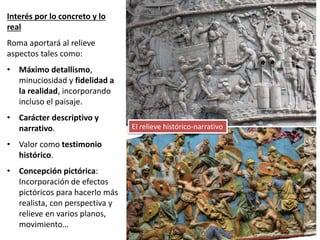 Interés por lo concreto y lo
real
Roma aportará al relieve
aspectos tales como:
• Máximo detallismo,
minuciosidad y fidelidad a
la realidad, incorporando
incluso el paisaje.
• Carácter descriptivo y
narrativo.
• Valor como testimonio
histórico.
• Concepción pictórica:
Incorporación de efectos
pictóricos para hacerlo más
realista, con perspectiva y
relieve en varios planos,
movimiento…
El relieve histórico-narrativo
 
