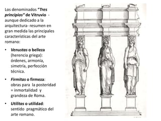 Los denominados “Tres
principios“ de Vitruvio -
aunque dedicado a la
arquitectura- resumen en
gran medida las principales
características del arte
romano:
• Venustas o belleza
(herencia griega):
órdenes, armonía,
simetría, perfección
técnica.
• Firmitas o firmeza:
obras para la posteridad
= inmortalidad y
grandeza de Roma.
• Utilitas o utilidad:
sentido pragmático del
arte romano.
 