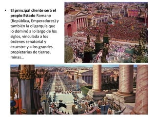 • El principal cliente será el
propio Estado Romano
(República, Emperadores) y
también la oligarquía que
lo dominó a lo largo de los
siglos, vinculada a los
órdenes senatorial y
ecuestre y a los grandes
propietarios de tierras,
minas…
 
