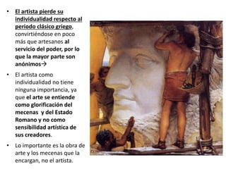 • El artista pierde su
individualidad respecto al
periodo clásico griego,
convirtiéndose en poco
más que artesanos al
servicio del poder, por lo
que la mayor parte son
anónimos
• El artista como
individualidad no tiene
ninguna importancia, ya
que el arte se entiende
como glorificación del
mecenas y del Estado
Romano y no como
sensibilidad artística de
sus creadores.
• Lo importante es la obra de
arte y los mecenas que la
encargan, no el artista.
 