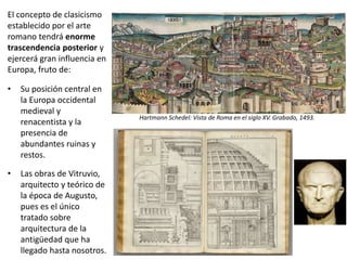 El concepto de clasicismo
establecido por el arte
romano tendrá enorme
trascendencia posterior y
ejercerá gran influencia en
Europa, fruto de:
• Su posición central en
la Europa occidental
medieval y
renacentista y la
presencia de
abundantes ruinas y
restos.
• Las obras de Vitruvio,
arquitecto y teórico de
la época de Augusto,
pues es el único
tratado sobre
arquitectura de la
antigüedad que ha
llegado hasta nosotros.
Hartmann Schedel: Vista de Roma en el siglo XV. Grabado, 1493.
 