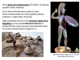 De la época de la Monarquía (753-509 a. C) apenas
quedan restos artísticos.
Se va desarrollando poco a poco un arte
latino emparentado con otros pueblos itálicos
(sabinos y -sobre todo- etruscos)
Algo semejante ocurre en los primeros siglos de la
República, en los que la influencia etrusca es
predominante y que marcará una profunda huella
en el arte romano hasta el siglo III a. C.
Figurilla de Marte. Siglos VI-V a.C. Museo
Arqueológico de Florencia
 