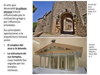 El arte que
desarrolló la cultura
etrusca estuvo
influenciado por la
civilización griega y
por influencias
orientales.
Sus principales
aportaciones a la
arquitectura romana
serán:
• El empleo del
arco y la bóveda.
• La estructura de
sus templos,
cuyo modelo fue
seguido por los
templos
romanos.
Puerta del
Arco.
Volterra.
Siglos III-II
a. C.
Templo
Júpiter
Capitolino
Máximo.
Hacia 509
a. C.
 