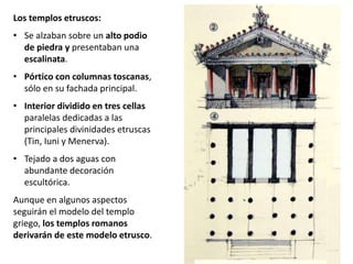 Los templos etruscos:
• Se alzaban sobre un alto podio
de piedra y presentaban una
escalinata.
• Pórtico con columnas toscanas,
sólo en su fachada principal.
• Interior dividido en tres cellas
paralelas dedicadas a las
principales divinidades etruscas
(Tin, Iuni y Menerva).
• Tejado a dos aguas con
abundante decoración
escultórica.
Aunque en algunos aspectos
seguirán el modelo del templo
griego, los templos romanos
derivarán de este modelo etrusco.
 