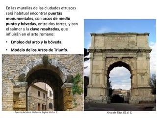 En las murallas de las ciudades etruscas
será habitual encontrar puertas
monumentales, con arcos de medio
punto y bóvedas, entre dos torres, y con
el salmer y la clave resaltados, que
influirán en el arte romano:
• Empleo del arco y la bóveda.
• Modelo de los Arcos de Triunfo.
Arco de Tito. 82 d. C.Puerta del Arco. Volterra. Siglos III-II a. C.
 