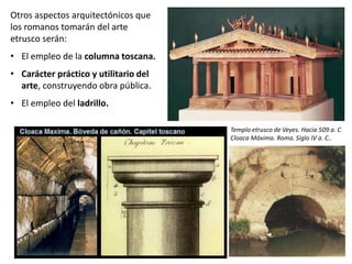 Otros aspectos arquitectónicos que
los romanos tomarán del arte
etrusco serán:
• El empleo de la columna toscana.
• Carácter práctico y utilitario del
arte, construyendo obra pública.
• El empleo del ladrillo.
Templo etrusco de Veyes. Hacia 509 a. C
Cloaca Máxima. Roma. Siglo IV a. C..
 