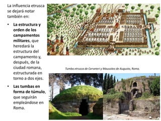La influencia etrusca
se dejará notar
también en:
• La estructura y
orden de los
campamentos
militares, que
heredará la
estructura del
campamento y,
después, de la
ciudad romana,
estructurada en
torno a dos ejes.
• Las tumbas en
forma de túmulo,
que seguirán
empleándose en
Roma.
Tumba etrusca de Cerveteri y Mausoleo de Augusto, Roma.
 
