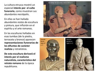 La cultura etrusca mostró un
especial interés por el culto
funerario, como muestran sus
abundantes necrópolis.
En ellas se han hallado
abundantes restos de escultura
y pintura, que influirán en el
espíritu y el arte romanos.
En las esculturas halladas en
esas tumbas (de la piedra,
terracota y bronce) aparecen
representaciones funerarias de
los difuntos de carácter
realista y retratístico.
De esta escultura derivará el
interés por el realismo
naturalista, característico del
retrato romano de la época
republicana.
Sarcófago de Cerveteri, hacia 520 a. C.
Patricio
Barberini.
Siglo I a. C.
Pseudo
Bruto.
Siglo III
a. C.
 