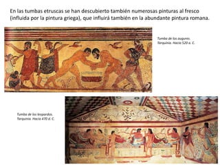 En las tumbas etruscas se han descubierto también numerosas pinturas al fresco
(influida por la pintura griega), que influirá también en la abundante pintura romana.
Tumba de los augures.
Tarquinia. Hacia 520 a. C.
Tumba de los leopardos.
Tarquinia. Hacia 470 d. C.
 