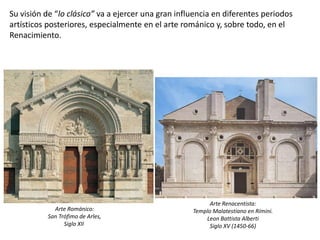 Su visión de “lo clásico” va a ejercer una gran influencia en diferentes periodos
artísticos posteriores, especialmente en el arte románico y, sobre todo, en el
Renacimiento.
Arte Románico:
San Trófimo de Arles,
Siglo XII
Arte Renacentista:
Templo Malatestiano en Rímini.
Leon Battista Alberti
Siglo XV (1450-66)
 